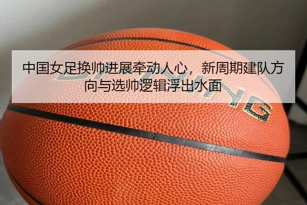 中国女足换帅进展牵动人心，新周期建队方向与选帅逻辑浮出水面