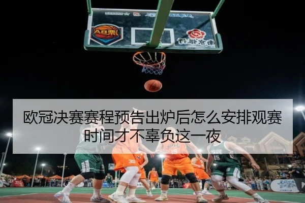欧冠决赛赛程预告出炉后怎么安排观赛时间才不辜负这一夜